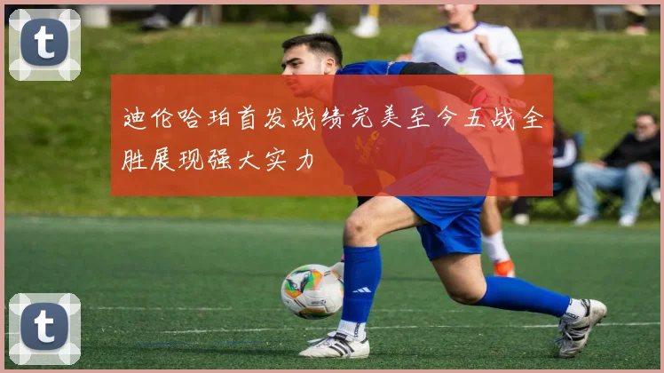 迪伦哈珀首发战绩完美至今五战全胜展现强大实力