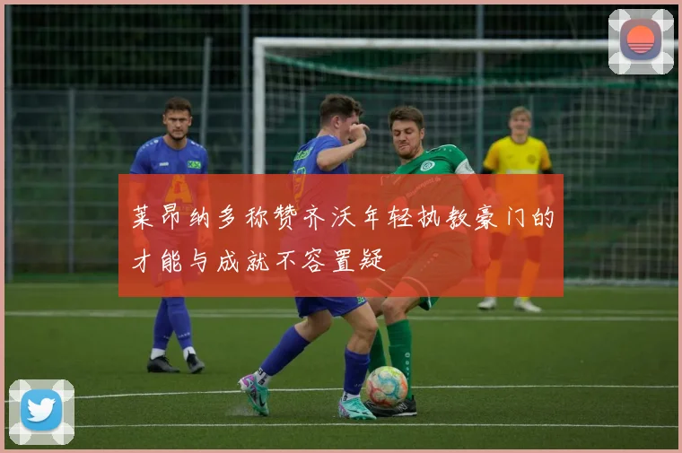 莱昂纳多称赞齐沃年轻执教豪门的才能与成就不容置疑
