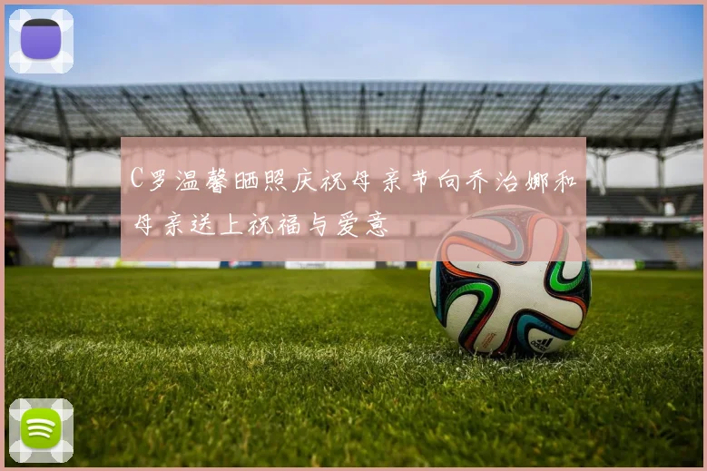 C罗温馨晒照庆祝母亲节向乔治娜和母亲送上祝福与爱意