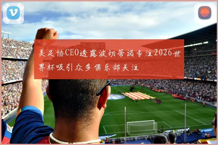 美足协CEO透露波切蒂诺专注2026世界杯吸引众多俱乐部关注