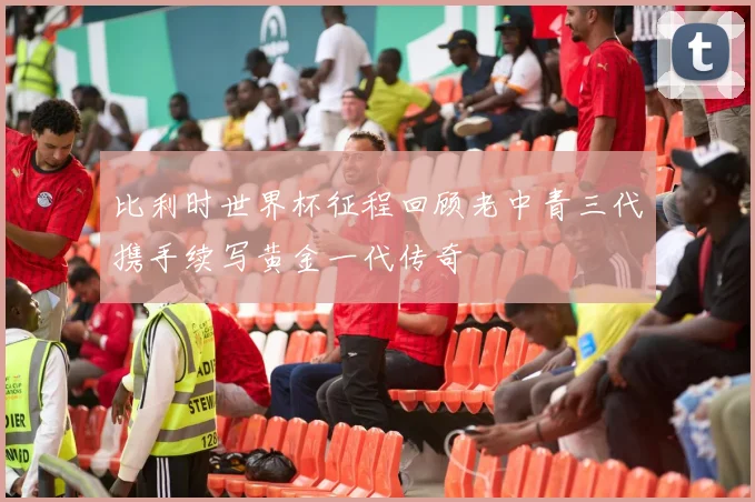比利时世界杯征程回顾老中青三代携手续写黄金一代传奇