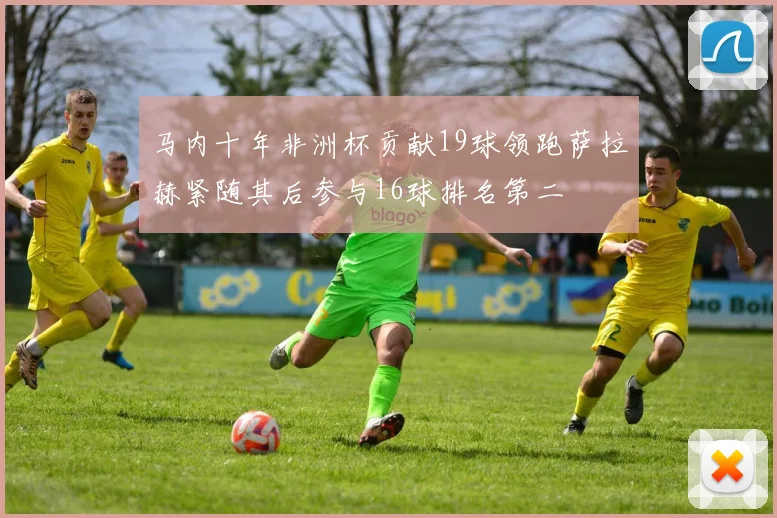马内十年非洲杯贡献19球领跑萨拉赫紧随其后参与16球排名第二