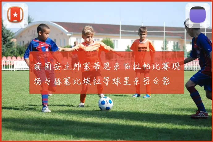 前国安主帅塞蒂恩亲临拉帕比赛现场与赫塞比埃拉等球星亲密合影