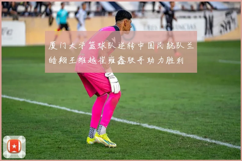 厦门大学篮球队逆转中国民航队兰皓翔王维越崔雍鑫联手助力胜利