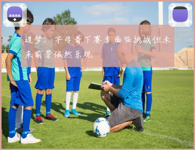 追梦：字母哥下赛季面临挑战但未来前景依然乐观