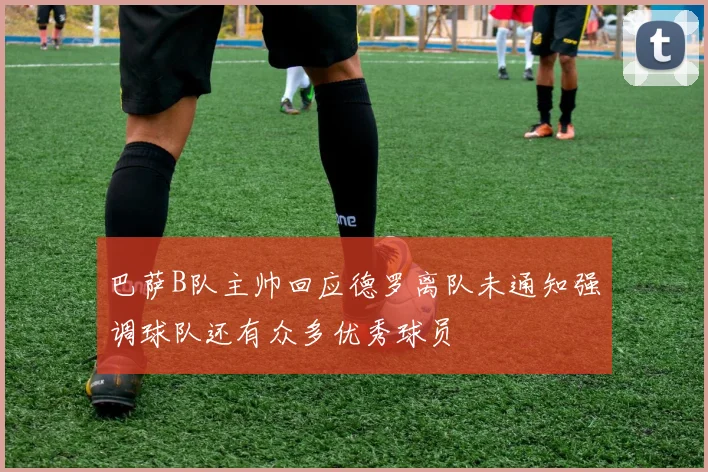 巴萨B队主帅回应德罗离队未通知强调球队还有众多优秀球员
