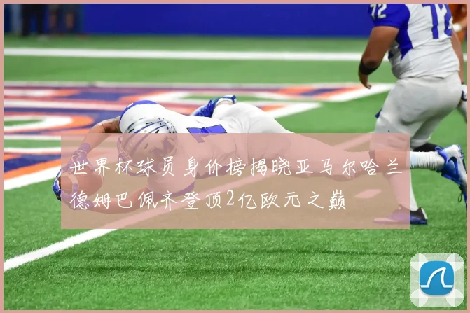 世界杯球员身价榜揭晓亚马尔哈兰德姆巴佩齐登顶2亿欧元之巅