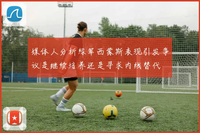 媒体人分析绿军西蒙斯表现引发争议是继续培养还是寻求内线替代