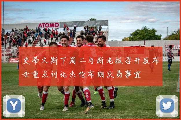 史蒂文斯下周二与新老板召开发布会重点讨论杰伦布朗交易事宜