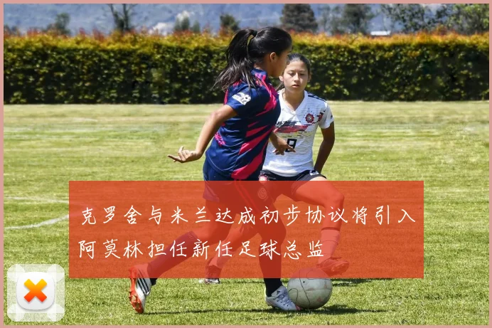 克罗舍与米兰达成初步协议将引入阿莫林担任新任足球总监